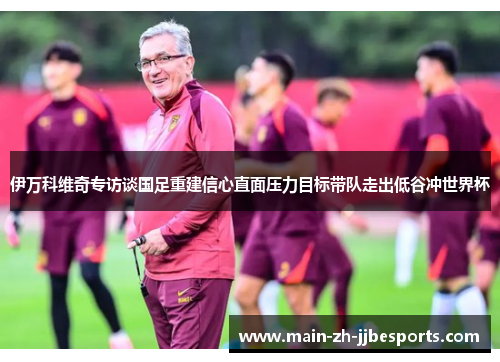 伊万科维奇专访谈国足重建信心直面压力目标带队走出低谷冲世界杯